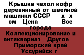 Крышка чехол кофр деревянный от швейной машинки СССР 50.5х22х25 см › Цена ­ 1 000 - Все города Коллекционирование и антиквариат » Другое   . Приморский край,Уссурийск г.